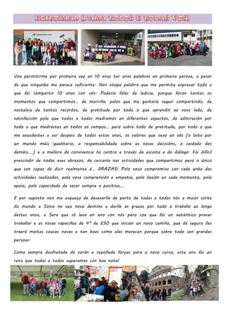 Vou permitirme por primeira vez en 10 anos ter unas palabras en primeira persoa, a pesar
de que ningunha me parece suficiente. Non atopo palabra que me permita expresar todo o
que foi compartir 10 anos con vós. Podería falar de ledicia, porque foron tantos os
momentos que compartimos… de morriña, polos que me gustaría seguir compartindo, de
nostalxia de tantos recordos, de gratitude por todo o que aprendín ao voso lado, de
satisfacción polo que todos e todas medramos en diferentes aspectos, de admiración por
todo o que medrastes en todos os campos… pero sobre todo de gratitude, por todo o que
me axusdastes a ser despois de todos estos anos, os valores que vexo en vós (a loita por
un mundo máis igualitario, a responsabilidade sobre as nosas decisións, o coidado dos
demáis,…) e a mellora da convivencia no centro a través da escoita e do diálogo. Foi difícil
prescindir de todos eses abrazos, da cercanía nas actividades que compartimos pero o único
que son capaz de dicir realmente é… GRAZAS! Polo voso compromiso con cada unha das
actividades realizadas, pola vosa comprensión e empatía, pola ilusión en cada momento, polo
apoio, pola capacidade de sacar sempre o positivo,…
E por suposto non me esquezo de desexarlle de parte de todas e todos nós a maior sorte
do mundo a Sonia no seu novo destino e darlle as grazas por todo o traballo ao longo
destes anos, a Sara que só leva un ano con nós pero coa que foi un auténtico pracer
traballar e as nosas rapaciñas de 4º de ESO que inician un novo camiño, que de seguro lles
traerá moitas cousas novas e tan boas como elas merecen porque sobre todo son grandes
persoas.
Coma sempre desfrutade do verán e repoñede forzas para o novo curso, este ano foi un
reto que todas e todos superamos con boa nota!
 