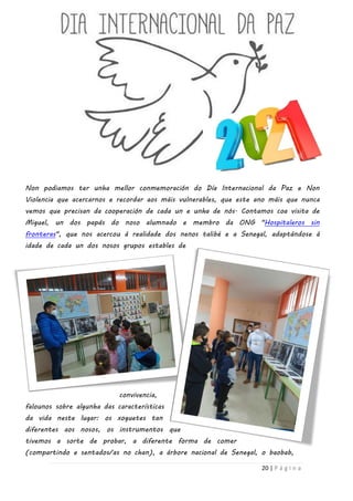 20 | P á g i n a
Non podiamos ter unha mellor conmemoración do Día Internacional da Paz e Non
Violencia que acercarnos e recordar aos máis vulnerables, que este ano máis que nunca
vemos que precisan da cooperación de cada un e unha de nós. Contamos coa visita de
Miguel, un dos papás do noso alumnado e membro da ONG "Hospitaleros sin
fronteras", que nos acercou á realidade dos nenos talibé e a Senegal, adaptándose á
idade de cada un dos nosos grupos estables de
convivencia,
falounos sobre algunha das características
da vida neste lugar: os xoguetes tan
diferentes aos nosos, os instrumentos que
tivemos a sorte de probar, a diferente forma de comer
(compartindo e sentados/as no chan), a árbore nacional de Senegal, o baobab,
 