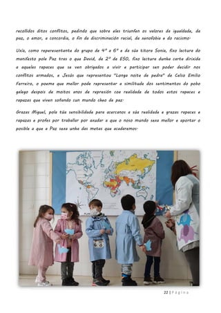 22 | P á g i n a
recollidos ditos conflitos, pedindo que sobre eles triunfen os valores da igualdade, da
paz, o amor, a concordia, o fin da discriminación racial, da xenofobia e do racismo.
Uxía, como reperesentante do grupo de 4º a 6º e da súa titora Sonia, fixo lectura do
manifesto pola Paz tras o que David, de 2º de ESO, fixo lectura dunha carta dirixida
a aqueles rapaces que se ven obrigados a vivir e participar sen poder decidir nos
conflitos armados, e Jesús que representou "Longa noite de pedra" de Celso Emilio
Ferreiro, o poema que mellor pode representar a similitude dos sentimentos do pobo
galego despois de moitos anos de represión coa realidade de todos estos rapaces e
rapazas que viven soñando cun mundo cheo de paz.
Grazas Miguel, pola túa sensibilidade para acercanos a súa realidade e grazas rapaces e
rapazas e profes por traballar por axudar a que o noso mundo sexa mellor e aportar o
posible a que a Paz sexa unha das metas que acadaremos.
 