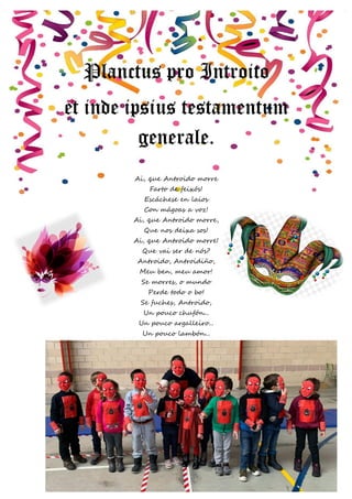 23 | P á g i n a
Planctus pro Introito
et inde ipsius testamentum
generale.
Ai, que Antroido morre
Farto de feixós!
Escáchese en laios
Con mágoas a voz!
Ai, que Antroido morre,
Que nos deixa sos!
Ai, que Antroido morre!
Que vai ser de nós?
Antroido, Antroidiño,
Meu ben, meu amor!
Se morres, o mundo
Perde todo o bo!
Se fuches, Antroido,
Un pouco chufón...
Un pouco argalleiro...
Un pouco lambón...
 