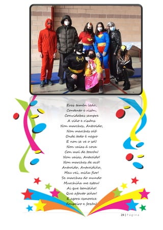 24 | P á g i n a
Eras tamén ledo,
Contento e risón,
Convidabas sempre
A viño e rixóns.
Non marches, Antroido,
Non marches aló
Onde todo é negro
E non se ve o sol!
Non vaias á cova
Con mal de torrón!
Non vaias, Antroido!
Non marches de acó!
Antroido, Antroidiño,
Meu rei, miña flor!
Se marchas do mundo
Murchiña me estou!
Ai que bonitiño!
Que afouto señor!
E agora esmorece
Foupeiro e fozón!
 