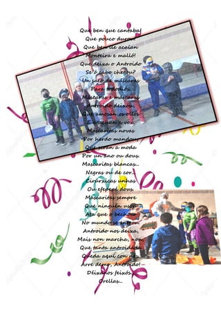 25 | P á g i n a
Que ben que cantaba!
Que pouco durou!
Que ben lle acaían
Monteira e malló!
Que deixa o Antroido
Se ó cabo chegou?
Un saco de máscaras
Para tododiós.
Máscaras e máscaras
Antroido deixou,
Que amosan os ollos
E agachan a voz.
Mascaritas novas
Por herdo mandou,
Que serán a moda
Por un ano ou dous.
Mascaritas blancas...
Negras ou de cor...
Cirúrxicas unhas
Ou efepepé dous.
Mascaritas sempre
Que ninguén usou
Ata que o bechoco
No mundo se entrou.
Antroido nos deixa,
Mais non marcha, non,
Que tanta antroidada
Queda aquí con nós.
Arre demo, Antroido!
Déixanos feixós...
Orellas...
 