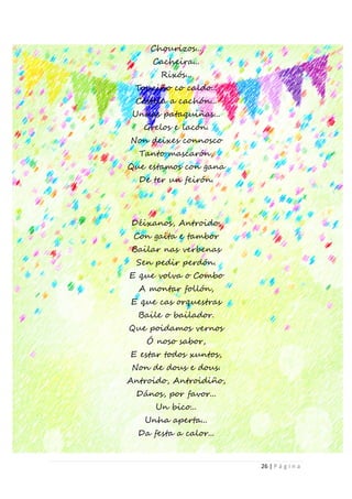 26 | P á g i n a
Chourizos...
Cacheira...
Rixós...
Touciño co caldo...
Costela a cachón...
Unhas pataquiñas...
Grelos e lacón.
Non deixes connosco
Tanto mascarón,
Que estamos con gana
De ter un feirón.
Déixanos, Antroido,
Con gaita e tambor
Bailar nas verbenas
Sen pedir perdón.
E que volva o Combo
A montar follón,
E que cas orquestras
Baile o bailador.
Que poidamos vernos
Ó noso sabor,
E estar todos xuntos,
Non de dous e dous.
Antroido, Antroidiño,
Dános, por favor...
Un bico...
Unha aperta...
Da festa a calor...
 