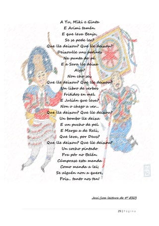 29 | P á g i n a
A Yu, Miki e Ginta
E Arimi tamén.
E que leva Benja,
Se se pode ler?
Que lle deixou? Que lle deixou?
Deixoulle uns patines
Na punta do pé.
E a Sara lle deixa
Algo?
Non cho sei.
Que lle deixou? Que lle deixou?
Un libro de verbos
Fritidos en mel.
E Julián que leva?
Non o chego a ver...
Que lle deixou? Que lle deixou?
Un bombo lle deixa
E un pucho de pel.
E Marga a de Reli,
Que leva, por Deus?
Que lle deixou? Que lle deixou?
Un cocho pintado
Pra pór no Belén.
Cúmprase esta manda
Como manda a lei;
Se alguén non a quere,
Pois... tanto nos ten!
Javi (coa lectura de 4º ESO)
 