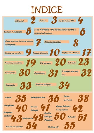 INDICE
Editorial
2 Os Bolechas 112
Índice
Ciencia na escola
Cociña molecular
Día da paz
Samaín e Magosto
8 de marzo
25 de Novembro : Día internacional contra a
violencia de xénero
Ligas internas de pong pong e
badminton
Festival de Nadal
Entroido
Primeiros auxilios
Rincón literario
3 4
5 6
7 8
9 10 17
19 20 23
30 Camiñatas
31 O camino que nos
une 32
33
Escalada Antonio Reigosa
34
Viveiro
35 Aliméntate ben
36
Etapa Cebreiro-
Triascastela
51
Infantil
Sección
bilingüe
Galiciencia
Congreso
científico
41
48
Letras
galegas
38
Piragüismo
40 42
43
Sección
bilingüe
Primaria 50
Making off
Ciencia na escolar
55
54
 