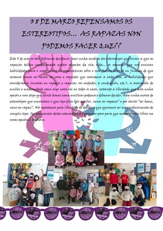 O 8 DE MARZO REPENSAMOS OS
ESTEREOTIPOS… AS RAPAZAS NON
PODEMOS FACER QUE??
Este 8 de marzo tan diferente decidimos facer unha análise dos estereotipos que levan a que as
rapazas teñan condicionados moitos aspectos da súa vida… os xoguetes que nos ensinan
habilidades para o noso futuro, as expectativas sobre o noso futuro laboral en función de que
sexamos nenas ou nenos, as cores e xoguetes que asociamos a cada sexo, as habilidades que
consideramos innatas en rapaces e rapazas (os coidados, a conducción, etc.), a asociación de
muller e maternidade como algo natural en todos os casos, restando a liberdade que sexa unha
opción e non algo que tanto homes coma mulleres podemos e debemos decidir. Hay unha morea de
estereotipos que encorsetan o que significa “ser muller, nena ou rapaza” e por tanto “ser home,
neno ou rapaz”. Nós apostamos pola liberdade de decidir o que queremos ser sen condicionantes de
ningún tipo. Ser conscientes destes estereotipos é o primeiro paso para que sexamos máis libres na
nosas opcións e decisións.
 