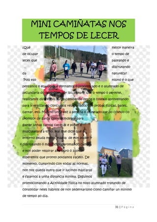 31 | P á g i n a
MINI CAMIÑATAS NOS
TEMPOS DE LECER
¿Qué mellor maneira
de ocupar o tempo de
lecer que paseando e
disfrutando
da natureza?
Pois eso mismo é o que
pensamos o equipo que formamos o profesorado e o alumnado de
secundaria do noso cole; por iso, sempre que o tempo o permite,
realizamos diferentes rutas camiñando desde o colexio aproveitando
para ir realizando concursos relacionados con probas físicas, bailes,
cantar, etc. Mínimo unha vez á semana o alumnado sae do colexio co
profesor de garda correspondente para
gastar unhas cantas calorías e poñer a
musculatura a tono. Hai que dicir que o
entorno axuda moito, mágoa de non poder ir
disfrutando ó máximo dos aromas do campo
e non poder respirar aire puro ó 100%,
esperemos que pronto poidamos facelo. De
momento, cumprindo con todas as normas,
non nos queda outra que ir lucindo máscaras
e falarnos a unha distancia mínima. Seguimos
promocionando a Actividade Física no noso alumnado tratando de
consolidar neles hábitos de non sedentarismo como camiñar un mínimo
de tempo ao día.
 