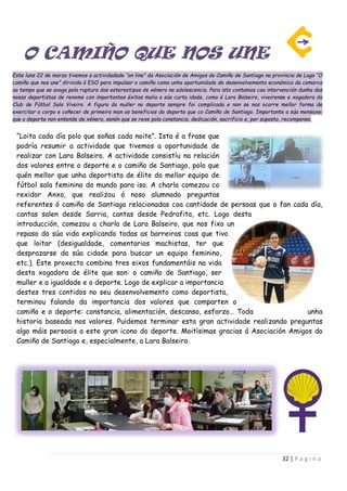 32 | P á g i n a
O CAMIÑO QUE NOS UNE
Este luns 22 de marzo tivemos a actividadade “on line” da Asociación de Amigos do Camiño de Santiago na provincia de Lugo “O
camiño que nos une” dirixida á ESO para impulsar o camiño como unha oportunidade de desenvolvemento económico da comarca
ao tempo que se avoga pola ruptura dos estereotipos de xénero na adolescencia. Para isto contamos coa intervención dunha das
nosas deportistas de renome con importantes éxitos malia a súa curta idade, como é Lara Balseiro, viveirense e xogadora do
Club de Fútbol Sala Viveiro. A figura da muller no deporte sempre foi complicada e non se nos ocorre mellor forma de
exercitar o corpo e coñecer de primeira man os beneficios do deporte que co Camiño de Santiago. Importante a súa mensaxe:
que o deporte non entende de xénero, senón que se rexe pola constancia, dedicación, sacrificio e, por suposto, recompensa.
“Loita cada día polo que soñas cada noite”. Ista é a frase que
podría resumir a actividade que tivemos a oportunidade de
realizar con Lara Balseiro. A actividade consistíu na relación
dos valores entre o deporte e o camiño de Santiago, polo que
quén mellor que unha deportista de élite do mellor equipo de
fútbol sala feminino do mundo para iso. A charla comezou co
rexidor Anxo, que realizou ó noso alumnado preguntas
referentes ó camiño de Santiago relacionadas coa cantidade de persoas que o fan cada día,
cantas salen desde Sarria, cantas desde Pedrafita, etc. Logo desta
introducción, comezou a charla de Lara Balseiro, que nos fixo un
repaso da súa vida explicando todas as barreiras coas que tivo
que loitar (desigualdade, comentarios machistas, ter que
desprazarse da súa cidade para buscar un equipo feminino,
etc.). Este proxecto combina tres eixos fundamentáis na vida
desta xogadora de élite que son: o camiño de Santiago, ser
muller e a igualdade e o deporte. Logo de explicar a importancia
destes tres contidos no seu desenvolvemento como deportista,
terminou falando da importancia dos valores que comparten o
camiño e o deporte: constancia, alimentación, descanso, esforzo… Toda unha
historia baseada nos valores. Puidemos terminar esta gran actividade realizando preguntas
algo máis persoais a este gran icono do deporte. Moitísimas gracias á Asociación Amigos do
Camiño de Santiago e, especialmente, a Lara Balseiro.
 