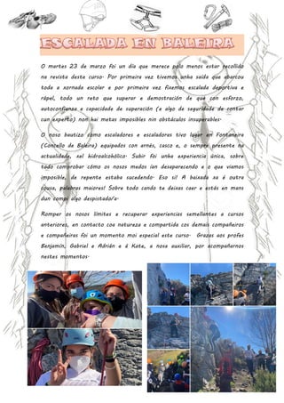 32 | P á g i n a
O martes 23 de marzo foi un día que merece polo menos estar recollido
na revista deste curso. Por primeira vez tivemos unha saída que abarcou
toda a xornada escolar e por primeira vez fixemos escalada deportiva e
rápel, todo un reto que superar e demostración de que con esforzo,
autoconfianza e capacidade de superación (e algo de seguridade de contar
cun experto) non hai metas imposibles nin obstáculos insuperables.
O noso bautizo como escaladores e escaladoras tivo lugar en Fontaneira
(Concello de Baleira) equipados con arnés, casco e, o sempre presente na
actualidade, xel hidroalcohólico. Subir foi unha experiencia única, sobre
todo comprobar cómo os nosos medos ían desaparecendo e o que viamos
imposible, de repente estaba sucedendo. Eso si! A baixada xa é outra
cousa, palabras maiores! Sobre todo cando te deixas caer e estás en mans
dun compi algo despistado/a.
Romper os nosos límites e recuperar experiencias semellantes a cursos
anteriores, en contacto coa natureza e compartida cos demais compañeiros
e compañeiras foi un momento moi especial este curso. Grazas aos profes
Benjamín, Gabriel e Adrián e á Kate, a nosa auxiliar, por acompañarnos
nestes momentos.
 