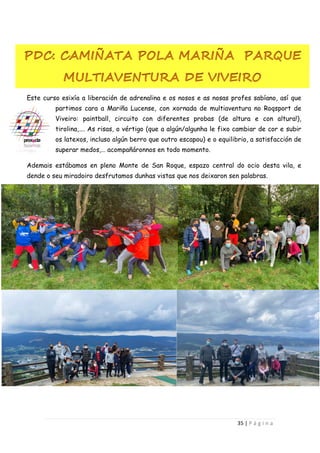 35 | P á g i n a
Este curso esixía a liberación de adrenalina e os nosos e as nosas profes sabíano, así que
partimos cara a Mariña Lucense, con xornada de multiaventura no Roqsport de
Viveiro: paintball, circuito con diferentes probas (de altura e con altura!),
tirolina,…. As risas, o vértigo (que a algún/algunha le fixo cambiar de cor e subir
os latexos, incluso algún berro que outro escapou) e o equilibrio, a satisfacción de
superar medos,… acompañáronnos en todo momento.
Ademais estábamos en pleno Monte de San Roque, espazo central do ocio desta vila, e
dende o seu miradoiro desfrutamos dunhas vistas que nos deixaron sen palabras.
 