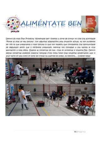 36 | P á g i n a
Dentro do noso Plan Proxecta "Aliméntate ben" tivemos a sorte de contar no cole coa actividade
"Ponlle as pilas ao teu bocata", con algunhas adaptacións pola situación actual, xa non puidemos
ser nós os que preparamos o noso bocata (o que non impediu que contásemos coa oportunidade
de degustalo) senón que o recibimos preparado, mentras nos contaban a súa valiosa (e rica)
aportación á nosa dieta. Usamos as conservas do mar, ricas en proteínas e vítamina B12. Dentro
destas conservas podemos elaborar bocatas fríos coma hoxe coas xoubiñas (poderíamos usar o
atún tanto en lata como en bote de cristal) ou quentes bo polbo, os mexilóns,... Collede ideas!
 