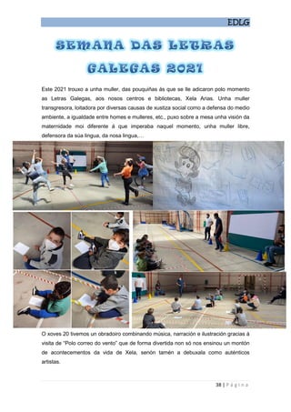 EDLG
38 | P á g i n a
Este 2021 trouxo a unha muller, das pouquiñas ás que se lle adicaron polo momento
as Letras Galegas, aos nosos centros e bibliotecas, Xela Arias. Unha muller
transgresora, loitadora por diversas causas de xustiza social como a defensa do medio
ambiente, a igualdade entre homes e mulleres, etc., puxo sobre a mesa unha visión da
maternidade moi diferente á que imperaba naquel momento, unha muller libre,
defensora da súa lingua, da nosa lingua,…
O xoves 20 tivemos un obradoiro combinando música, narración e ilustración gracias á
visita de “Polo correo do vento” que de forma divertida non só nos ensinou un montón
de acontecementos da vida de Xela, senón tamén a debuxala como auténticos
artistas.
 