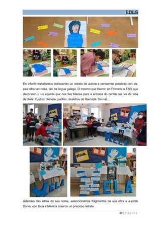 EDLG
39 | P á g i n a
En infantil traballamos coloreando un retrato da autora e pensamos palabras con xis,
esa letra tan nosa, tan da lingua galega. O mesmo que fixeron en Primaria e ESO que
decoraron o xis xigante que nos fixo Marisa para a entrada do centro cos xis da vida
de Xela: Xustiza, Xénero, paiXón, deseXos de libertade, Xornal,…
Ademáis das letras do seu nome, seleccionamos fragmentos da súa obra e a profe
Sonia, con Uxía e Mencía crearon un precioso retrato.
 