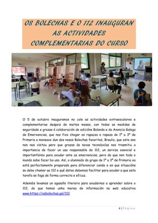 4 | P á g i n a
OS BOLECHAS E O 112 INAUGURAN
AS ACTIVIDADES
COMPLEMENTARIAS DO CURSO
O 5 de outubro inauguramos no cole as actividades extraescolares e
complementarias despois de moitos meses, con todas as medidas de
seguridade e grazas á colaboración de edicións Bolanda e da Axencia Galega
de Emerxencias, que nos fixo chegar os rapaces e rapaza de 1º a 3º de
Primaria a mensaxe dun dos nosos Bolechas favoritos, Braulio, que este ano
non nos visitou pero que grazas ás novas tecnoloxías nos trasmitiu a
importancia de facer un uso responsable do 112, un servizo esencial e
importantísimo para axudar ante as emerxencias, pero do que non todo o
mundo sabe facer bo uso. Así, o alumnado do grupo de 1º a 3º de Primaria xa
está perfectamente preparado para diferenciar cando e en que situacións
se debe chamar ao 112 e qué datos debemos facilitar para axudar a que esta
tarefa se faga de forma correcta e eficaz.
Ademáis levamos un agasallo literario para axudarnos a aprender sobre o
112, do que temos unha morea de información na web educativa
www.https://osbolechas.gal/112
 