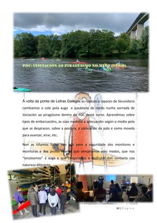 40 | P á g i n a
Á volta da ponte de Letras Galegas as rapazas e rapaces de Secundaria
cambiamos o cole pola auga e pasámolo de medo nunha xornada de
iniciación ao piragüismo dentro do PDC deste curso. Aprendimos sobre
tipos de embarcacións, as súas medidas e adecuación según o medio polo
que se despracen, sobre a postura, a colocación da pala e como movela
para avanzar, xirar, etc.
Non as tiñamos todas con nós pero a seguridade dos monitores e
monitoras e dos profes fixeron que vencéramos eses medos, que nos
“lanzásemos” á auga e que chegaramos a desfrutar dun contacto coa
natureza diferente.
 