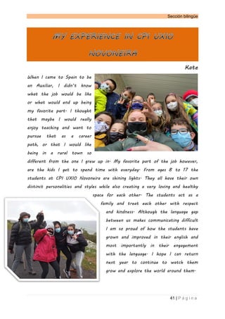 Sección bilingüe
41 | P á g i n a
Kate
When I came to Spain to be
an Auxiliar, I didn’t know
what the job would be like
or what would end up being
my favorite part. I thought
that maybe I would really
enjoy teaching and want to
pursue that as a career
path, or that I would like
being in a rural town so
different from the one I grew up in. My favorite part of the job however,
are the kids I get to spend time with everyday. From ages 8 to 17 the
students at CPI UXIO Novoneira are shining lights. They all have their own
distinct personalities and styles while also creating a very loving and healthy
space for each other. The students act as a
family and treat each other with respect
and kindness. Although the language gap
between us makes communicating difficult
I am so proud of how the students have
grown and improved in their english and
most importantly in their engagement
with the language. I hope I can return
next year to continue to watch them
grow and explore the world around them.
 