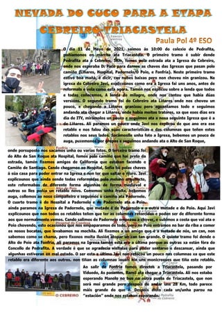 42 | P á g i n a
O día 11 de Mayo de 2021, saímos ás 10:00 do colexio de Pedrafita,
poñíamonos en marcha ata Triacastela. O primeiro tramo é subir dende
Pedrafita ata o Cebreiro, 5Km, fomos pola estrada ata a Igrexa do Cebreiro,
onde nos esperaba D. Paco para darnos as chaves das Igrexas que pasan polo
camiño (Liñares, Hospital, Padornelo/O Poio, e Fonfría). Neste primeiro tramo
estivo boa mañá, é dicir, cas nubes baixas pero non choveu nin granizou. Na
igrexa do Cebreiro Javi, explicounos como era a Igrexa fai uns anos, antes de
reformala e vela como esta agora. Tamén nos explicou sobre a lenda que todos
e todas coñecemos, A lenda do milagre, onde nos contou que había dúas
versións. O segundo tramo foi do Cebreiro ata Liñares onde nos choveu un
pouco, e chegando a Liñares granizou pero aguantamos todo e seguimos
andando ata chegar a Liñares, onde había moitos tratores, xa que eses días era
día de ITV, mirámolos un pouco e seguimos ata a nosa seguinte Igrexa que é a
de Liñares. Alí paramos un pouco onde Javi nos explicou de que ano era ese
retablo e nos falou das súas características e das columnas que teñen estes
retablos nos seus lados. Sacámoslle unha foto a Igrexa, bebemos un pouco de
auga, puxemonos por grupos e seguimos andando ata o Alto de San Roque,
onde porsuposto nos sacamos unha ou varias fotos. O terceiro tramo foi
do Alto de San Roque ata Hospital, fomos polo camiño que hai preto da
estrada, tamén fixemos amigos de California que estaban facendo o
Camiño de Santiago. Cando chegamos ao Hospital, Sofía foi polas chaves
á súa casa para poder entrar na Igrexa e non ter que saltar o muro. Javi
explicounos que aínda sendo todas reformadas polo mesmo arquitecto,
este reformabas de diferente forma algunhas de forma medieval e
outras so lles poñía un retablo novo. Comemos unha froita, bebemos
auga, collemos ao noso compañeiro e seguimos o camiño ata Padornelo.
O cuarto tramo é do Hospital a Padornelo e de Padornelo ata o Poio,
aínda paramos na Igrexa de Padornelo, que metade é de Padornelo e a outra metade e do Poio. Aquí Javi
explicounos que non todos os retablos teñen que ter as columnas retorcidas e poden ser de diferente forma
aos que normalmente vemos. Cando salimos de Padornelo empezou a chover, e subimos a costa que vai ata o
Poio chovendo, esto ocasionou que nos empaparamos de todo, pero no Poio entramos no bar da riba a comer
os nosos bocatas, que levabamos na mochila. Alí fixemos a un amigo que é a metade de nós, un can, non
sabemos como se chama, pero fíxonos moita ilusión atopar un can tan grande. O quinto tramo foi dende o
Alto do Poio ata Fonfría, alí paramos na Igrexa tamén está era a última porque as outras xa están fóra do
Concello de Pedrafita. A verdade é que se agradecía visitalas para poder sentarse e descansar, aínda que
algunhas estiveran en mal estado. O ser esta a última Javi non retocou un pouco nas columnas xa que este
retablo era diferente aos outros, non tiñan as columnas iguais nin uns monicreques que tiña este retablo.
Ao salir de Fonfría fomos directos a Triacastela, pasando por
Viduedo, As pasantes, Ramil ata chegar a Triacastela. Alí nos estaba
esperando Manolo no bus na outra punta de Triacastela, que non
será moi grande pero despois de andar uns 28 Km, todo parece
máis grande do que é. Despois disto cada un/unha parou na
“estación” onde nos estaban esperando.
 