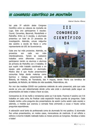 43 | P á g i n a
III CONGRESO CIENTÍFICO DA MONTAÑA
Gabriel Dasilva Alonso
Vai pola 3ª edición deste Congreso
Científico entre os colexios da montaña de
Lugo. Este ano participamos 5 escolas:
Courel, Cervantes, Becerreá, Mondoñedo e
Pedrafita. Entre as 5 escolas, o alumnado
presentou un total de 23 proxectos de
investigación. Ademáis, uniuse nalgunha
das sesións a escola de Navia e unha
representante da USC de Xuvenciencia.
Cada ano hai máis proxectos. Ademáis, os
proxectos son cada vez máis
interdisciplinares. Tamén se realizaron
traballos entre diferentes cursos. E
participaron tamén os alumnos e alumnas
de primaria de Pedrafita con 2 traballos. O
que supón máis traballo coordinado e en
equipo polo profesorado e alumnado.
Mostra diso é que houbo presentacións
conxuntas feitas dende materias como
Química e Galego, presentacións de
Bioloxía, de Historia, de Tecnoloxía, das 4 linguas, dende Titoría coa temática de
igualdade, de Relixión, de Hábitos de vida saudable, Matemáticas, etc.
Por mor das medidas COVID non puidemos celebralo de xeito presencial, polo que cada
escola se uniu por videochamada dende unha sala onde o alumnado podía seguir as
presentacións de todos e todas e facer as súas.
Comezamos ás 10 da mañá e rematamos sobre as 4 da tarde. Fixemos 4 sesións con 5-6
traballos en cada unha. Ao finalizar cada exposición houbo quenda de preguntas. Cada
traballo recibiu unha pregunta dos presentadores da sesión (unha sesión cada escola) e
ademáis, a medida que avanzou a xornada foise animando a cousa e houbo varias
preguntas espontáneas.
A valoración xeral tanto do profesorado coma do alumnado foi moi positiva. O alumnado
fixo unhas presentacións, en moitos casos, merecedoras de matrícula. O cal reflicte o
esforzo e enorme traballo realizado todos os meses previos ao Congreso. Noraboa a todos
e todas!
 