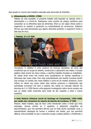 44 | P á g i n a
Aquí queda un resumo dos traballos realizados polo alumnado de Pedrafita:
1. Alimentación e COVID. 1ºESO
Hábitos de vida saudable. O presente traballo está baseado na relación entre a
alimentación e o Covid-19. Realizamos unha revisión de artigos científicos para
comprobar se os diferentes tipos de alimentos, tiñan ou non algún efecto sobre o
organismo en relación á protección ou sintomatoloxía do coronavirus. Podemos
afirmar que está demostrado que algúns alimentos protexen o organismo fronte a
este tipo de virus.
2. Robots. 2º e 3º ESO
Tecnoloxía. A robótica é unha mestura de diversas disciplinas da rama das
enxeñerías que se ocupa do deseño, construción e aplicacións dos robots. A propia
palabra robot provén do checo robota, e significa traballos forzados ou traballador.
Os robots levan entre nós moitos anos axudándonos en facetas repetitivas e
laboriosas das nosas vidas. Pero esta automatización das tarefas humanas tamén
trae consigo un cambio dos nosos hábitos e como tal do modelo produtivo. Como
inflúen os robots nas nosas vidas? Que efectos producira a robotización das
actividades humanas? Cal será o impacto dos robots no mercado laboral? Os
alumnos de 2 e 3 ESO fixeron unha pequena investigación sobre varios campos nos
que os robots están presentes para tratar de dar resposta a estas e outras
cuestións.
3. Ante Notario (Historia social de Santiago de Compostela, 1465-1469,
por medio dun minutario da notaría de Sancho de Cardama. 2º ESO
Historia. Neste traballo, logo de facer unha introdución sobre a fonte que imos
empregar, ímonos centrar en 3 aspectos: a dispersión xeográfica da
documentación, que nos permitirá afirmar que se trata dunha sociedade rural; a
representación desiogual de homes e mulleres nos textos, que nos permitirá
albiscar unha sociedade na que o masculino ocupa o espazo público; e finalmente o
 