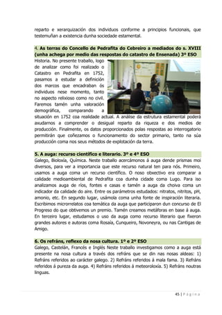 45 | P á g i n a
reparto e xerarquización dos individuos conforme a principios funcionais, que
testemuñan a existencia dunha sociedade estamental.
4. As terras do Concello de Pedrafita do Cebreiro a mediados do s. XVIII
(unha achega por medio das respostas do catastro de Ensenada) 3º ESO
Historia. No presente traballo, logo
de analizar como foi realizado o
Catastro en Pedrafita en 1752,
pasamos a estudar a definición
dos marcos que encadraban ós
individuos nese momento, tanto
no aspecto relixioso como no civil.
Faremos tamén unha valoración
demográfica, comparando a
situación en 1752 coa realidade actual. A análise da estrutura estamental poderá
axudarnos a comprender o desigual reparto da riqueza e dos medios de
producción. Finalmente, os datos proporcionados polas respostas ao interrogatorio
permitirán que coñezamos o funcionamento do sector primario, tanto na súa
producción coma nos seus métodos de explotación da terra.
5. A auga: recurso científico e literario. 3º e 4º ESO
Galego, Bioloxía, Química. Neste traballo acercámonos á auga dende prismas moi
diversos, para ver a importancia que este recurso natural ten para nós. Primeiro,
usamos a auga coma un recurso científico. O noso obxectivo era comparar a
calidade medioambiental de Pedrafita coa dunha cidade coma Lugo. Para iso
analizamos auga de ríos, fontes e casas e tamén a auga da choiva coma un
indicador da calidade do aire. Entre os parámetros estudados: nitratos, nitritos, pH,
amonio, etc. En segundo lugar, usámola coma unha fonte de inspiración literaria.
Escribimos microrrelatos coa temática da auga que participaron dun concurso de El
Progreso do que obtivemos un premio. Tamén creamos metáforas en base á auga.
En terceiro lugar, estudamos o uso da auga como recurso literario que fixeron
grandes autores e autoras coma Rosaía, Cunqueiro, Novoneyra, ou nas Cantigas de
Amigo.
6. Os refráns, reflexo da nosa cultura. 1º e 2º ESO
Galego, Castelán, Francés e Inglés Neste traballo investigamos como a auga está
presente na nosa cultura a través dos refráns que se din nas nosas aldeas: 1)
Refráns referidos ao carácter galego. 2) Refráns referidos á mala fama. 3) Refráns
referidos á pureza da auga. 4) Refráns referidos á meteoroloxía. 5) Refráns noutras
linguas.
 