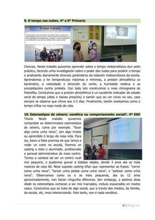 47 | P á g i n a
9. O tempo nas nubes. 4º e 6º Primaria
Ciencias. Neste traballo quixemos aprender sobre o tempo meteorolóxico dun xeito
práctico, facendo unha investigación sobre o poder das nubes para predicir o tempo
e analizando diariamente diversos parámetros da estación meteorolóxica da escola.
Aprendemos a ler temperaturas máximas e mínimas, a presión atmosférica co
barómetro, a velocidade e dirección do vento, a humidade relativa e as
precipitacións cunha probeta. Con todo isto construímos o noso climograma de
Pedrafita. Concluímos que a presión atmosférica é un excelente indicador do estado
xeral do tempo (altas e baixas presións) e tamén que ao ver cirros no ceo, case
sempre se observa que chove aos 2-3 días. Finalmente, tamén analizamos como o
tempo inflúe no noso modo de vida.
10. Estereotipos de xénero: xenética ou comportamento social?. 4º ESO
Titoría Neste traballo quixemos
comprobar se determinados estereotipos
de xénero, coma por exemplo: “facer
algo coma unha nena”, son algo innato
ou aprendido ó longo da nosa vida. Para
iso, baixo a falsa premisa de que íamos a
rodar un corto na escola, fixemos un
casting a todo o alumnado, profesorado
e persoal administrativo do noso centro.
Temos a vantaxe de ser un centro rural
moi pequeno, e puidemos gravar a tódalas idades, dende 3 anos ata os máis
maiores de case 60. Nese suposto casting tiñan que representar as frases: “correr
coma unha nena”, “lanzar unha pelota coma unha nena”, e “pelexar coma unha
nena”. Observamos como os e as máis pequenas, ata os 12 anos
aproximadamente, non facían ningunha diferenza. Sen embargo, a partires desa
idade os estereotipos comezan a ser moi marcados, incluso esaxerados en moitos
casos. Concluímos que se trata de algo social, que a través dos medios, da familia,
da escola, etc, imos interiorizando. Polo tanto, non é nada xenético.
 