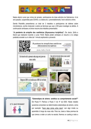 48 | P á g i n a
Neste atípico curso que vimos de rematar, participamos de dúas edicións de Galiciencia. A do
ano pasado, suspendida pola COVID, e a deste ano. Lamentablemente, foron edicións online.
Dende Pedrafita presentamos un total de 3 traballos e participamos de talleres sobre
microbioloxía, cociña molecular e sobre as técnicas que usa o CSI para investigar os delitos. A
continuación amósase un breve resumo dos traballos presentados
“A pandemia da avispiña dos castiñeiros (Dryocosmus kuriphilus)”. De Jesús, Sofía e
David que realizaron durante o curso 19-20. Neste póster amósase un resumo e no código
podedes acceder a un vídeo de 1 minuto explicando o proxecto
“Estereotipos de xénero: xenética ou comportamento social?”
De Paula P, Patricia e Paula V de 4º da ESO. Neste traballo
quixemos comprobar se determinados estereotipos de xénero, coma
por exemplo: “facer algo coma unha nena”, son algo innato ou
aprendido ó longo da nosa vida. Para iso, baixo a falsa premisa de
que íamos a rodar un corto na escola, fixemos un casting a todo o
 