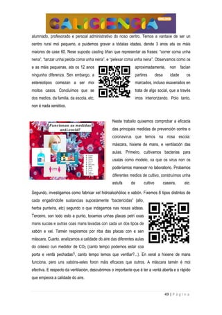 49 | P á g i n a
alumnado, profesorado e persoal administrativo do noso centro. Temos a vantaxe de ser un
centro rural moi pequeno, e puidemos gravar a tódalas idades, dende 3 anos ata os máis
maiores de case 60. Nese suposto casting tiñan que representar as frases: “correr coma unha
nena”, “lanzar unha pelota coma unha nena”, e “pelexar coma unha nena”. Observamos como os
e as máis pequenas, ata os 12 anos aproximadamente, non facían
ningunha diferenza. Sen embargo, a partires desa idade os
estereotipos comezan a ser moi marcados, incluso esaxerados en
moitos casos. Concluímos que se trata de algo social, que a través
dos medios, da familia, da escola, etc, imos interiorizando. Polo tanto,
non é nada xenético.
Neste traballo quixemos comprobar a eficacia
das principais medidas de prevención contra o
coronavirus que temos na nosa escola:
máscara, hixiene de mans, e ventilación das
aulas. Primeiro, cultivamos bacterias para
usalas como modelo, xa que os virus non os
poderíamos manexar no laboratorio. Probamos
diferentes medios de cultivo, construímos unha
estufa de cultivo caseira, etc.
Segundo, investigamos como fabricar xel hidroalcohólico e xabón. Fixemos 8 tipos distintos de
cada engadíndolle sustancias supostamente “bactericidas” (allo,
herba punteira, etc) segundo o que indagamos nas nosas aldeas.
Terceiro, con todo esto a punto, tocamos unhas placas petri coas
mans sucias e outras coas mans lavadas con cada un dos tipos de
xabón e xel. Tamén respiramos por riba das placas con e sen
máscara. Cuarto, analizamos a calidade do aire das diferentes aulas
do colexio cun medidor de CO2 (canto tempo podemos estar coa
porta e ventá pechadas?, canto tempo temos que ventilar?...). En xeral a hixiene de mans
funciona, pero uns xabóns-xeles foron máis eficaces que outros. A máscara tamén é moi
efectiva. E respecto da ventilación, descubrimos o importante que é ter a ventá aberta e o rápido
que empeora a calidade do aire.
 