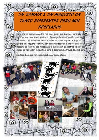 5 | P á g i n a
UN SAMAÍN E UN MAGOSTO UN
TANTO DIFERENTES PERO MOI
DESEXADOS
Este ano as conmemoracións non son iguais, nin sinxelas, pero iso non
significa que non sexan posibles. Con algunha modificación, con moito
coidado e coa ilusión que sempre teñen os nosos rapaces e rapazas foi
posible un pequeno Samaín, con caracterizacións e moito cine, e un
magosto ao quentiño das nosas casas e elaboración de postres típicos, coa
mágoa de non poder compartilos pero si saborealos a través da ollos, para
que logo digan que non se pode saborear dunha ollada!
 