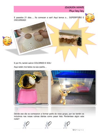 EDUCACIÓN INFANTIL
Olaya López López
52 | P á g i n a
E pasados 21 días…. Xa comezan a saír! Aquí temos a… SÚPERPITIÑO E
OSCURIDAD!
E por fin, tamén saíron COLORIDO E SOL!
Aquí están moi ledos na súa casiña…
Dende ese día xa comezaron a formar parte do noso grupo, por iso tamén os
incluímos nas nosas rutinas diarias como pasar lista. Perderíase algún esta
noite?
 