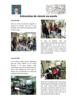 Entrevistas de ciencia na escola
Carla (3º ESO)
Estar cos nenos de primeiro, segundo, e
terceiro de primaria este día foi moi
divertido. Eles fixéronme preguntas sobre
os osos, a auga...
En clase de bioloxía, fixen uns
experimentos con Gabriel para levárllelos e
poder explicarlles así o que eles se
preguntaban. A min resultoume moi boa a
experiencia, porque os nenos colaboraron
todo o que puideron e máis, e a estancia
fíxose moi agradable.
Laura (1º ESO)
Fai uns meses cando entrei ó laboratorio
para dar clase, Gabriel xa me estaba
facendo o lío para facerlle outra
presentación aos de 4º,5º e 6º de primaria,
sobre unhas dúbidas que tiñan sobre as
plantas, que curiosamente era o tema que
estabamos dando en bioloxía.
Aínda que me queixara todo o que quixera,
Gabriel seguíame obrigando a que llelo tiña
que facer. Cando estaba presentando
pensei que era bastante mellor do que eu
imaxinaba e teño que confesar que non o
pasei mal e aprendín moito máis que en
clase de bioloxía sobre as plantas.
 