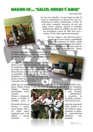 55 | P á g i n a
Javier Rey Souto
Un ano sen comedia é un ano longo de máis. É
como se cambaleasen os alicerces do noso ser.
Botámolo de menos. Fondamente. O feito de
non poder compartir escenario, de non nos
poder berrar, golpear, alcumar e ensarillar
debidamente diante do público, fai que estar
nos derradeiros cursos da ESO non sexa o
mesmo. É vivir unha experiencia mancada.
Por iso, chegar a este final de curso e
atopar que de novo temos a posibilidade
de actuar encheunos de ledicia. Aínda
con todas as limitacións que nos rodean.
Aínda que non tivésemos moi claro como se
ía desenvolver a nosa representación. Nunca
pensamos que para as nosas obras de teatros
nos fose tocar estar atentos ás decisións do
ministerio de sanidade. Os tempos andan
tolos.
A nosa fábula deste ano chámase “Salud,
dinero y amor”. Así, en castelán. Brutamente.
En lembranza a unha cancionciña rancia que
de cando en vez resoa nas nosas cabezas.
Unha historia un pouco sórdida. Ou turbia,
se preferides. Herdanzas, cartos, envexas,
ambicións e cobiza. E todo co fondo dun
pasado escuro que vai saír á luz os poucos,
coma quen non quere a cousa.
Aínda que vos poida parecer mentira, unha obra de teatro é moito traballo. Non
pouco. Moito traballo. E que saia ben, ou máis ou menos ben, é un verdadeiro
milagre. Ensaiar, aprender, coordinar
movementos, xestos e sons. Procurar
vestiario e ambientación.
Montar e desmontar o escenario, os
panos, os fondos. E no medio, exames e
traballos, como en todo final de curso.
Hai moito esforzo por parte das rapazas de
terceiro e cuarto, Carla, Patricia e as
nosas Paulas, Viña e Pol. Esforzo e gana.
Xa desde agora, cruzamos os dedos,
agardando que o día da representación
público e actores poidamos saír
contentos co resultado.
 
