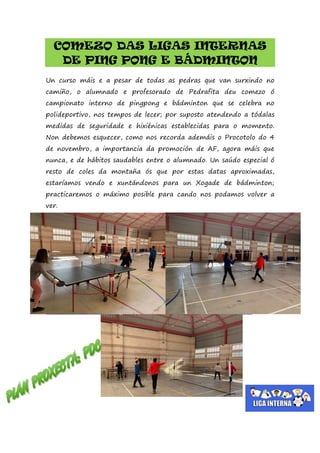 COMEZO DAS LIGAS INTERNAS
DE PING PONG E BÁDMINTON
Un curso máis e a pesar de todas as pedras que van surxindo no
camiño, o alumnado e profesorado de Pedrafita deu comezo ó
campionato interno de pingpong e bádminton que se celebra no
polideportivo, nos tempos de lecer; por suposto atendendo a tódalas
medidas de seguridade e hixiénicas establecidas para o momento.
Non debemos esquecer, como nos recorda ademáis o Procotolo do 4
de novembro, a importancia da promoción de AF, agora máis que
nunca, e de hábitos saudables entre o alumnado. Un saúdo especial ó
resto de coles da montaña ós que por estas datas aproximadas,
estaríamos vendo e xuntándonos para un Xogade de bádminton;
practicaremos o máximo posible para cando nos podamos volver a
ver.
 