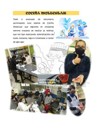 COCIÑA MOLECULAR
Todo o alumnado de secundaria
participamos nuns talleres de Cociña
Molecular que seguimos en streaming
mentres tratamos de replicar as receitas
que nos iban explicando: esferificacións de
zume, cocacola, iogurt e chocolate, e ravioli
de agar-agar
 