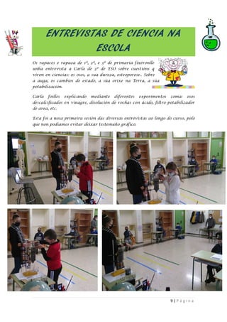 9 | P á g i n a
ENTREVISTAS DE CIENCIA NA
ESCOLA
Os rapaces e rapaza de 1º, 2º, e 3º de primaria fixéronlle
unha entrevista a Carla de 3º de ESO sobre cuestións q
viron en ciencias: os osos, a sua dureza, osteoporose.. Sobre
a auga, os cambios de estado, a súa orixe na Terra, a súa
potabilización.
Carla foilles explicando mediante diferentes experimentos coma: osos
descalcificados en vinagre, disolución de rochas con ácido, filtro potabilizador
de area, etc.
Esta foi a nosa primeira sesión das diversas entrevistas ao longo do curso, polo
que non podíamos evitar deixar testemuño gráfico.
 