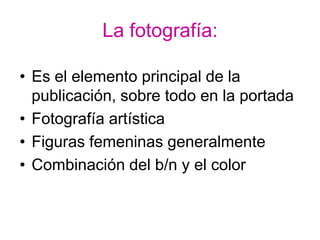 La fotografía:

• Es el elemento principal de la
  publicación, sobre todo en la portada
• Fotografía artística
• Figuras femeninas generalmente
• Combinación del b/n y el color
 
