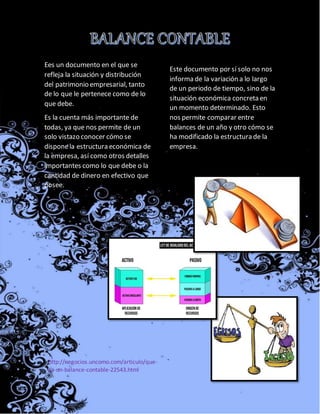 Ees un documento en el que se
refleja la situación y distribución
del patrimonio empresarial, tanto
de lo que le pertenece como de lo
que debe.
Es la cuenta más importante de
todas, ya que nos permite de un
solo vistazo conocer cómo se
disponela estructura económica de
la empresa, así como otros detalles
importantes como lo que debe o la
cantidad de dinero en efectivo que
posee.
Este documento por sí solo no nos
informa de la variación a lo largo
de un periodo de tiempo, sino de la
situación económica concreta en
un momento determinado. Esto
nos permite comparar entre
balances de un año y otro cómo se
ha modificado la estructura de la
empresa.
http://negocios.uncomo.com/articulo/que-
es-un-balance-contable-22543.html
 