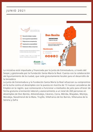 J U N I O 2 0 2 1
La iniciativa está impulsada y financiada por la Junta de Extremadura, a través del
Sexpe; y gestionada por la Fundación Santa María la Real. Cuenta con la colaboración
del Ayuntamiento de la ciudad, que cede gratuitamente locales para el desarrollo de
la lanzadera
La Junta de Extremadura y la Fundación Santa María la Real refuerzan su compromiso
en la lucha contra el desempleo con la puesta en marcha de 13 nuevas Lanzaderas de
Empleo en la región, que comenzarán a funcionar a mediados de julio para ofrecer de
forma gratuita orientación laboral y asesoramiento a un total de 260 personas en
desempleo de Don Benito, Almendralejo, Cáceres, Coria, Mérida, Miajadas, Montijo,
Moraleja, Navalmoral de la Mata, Trujillo, Villafranca de los Barros, Villanueva de la
Serena y Zafra
 