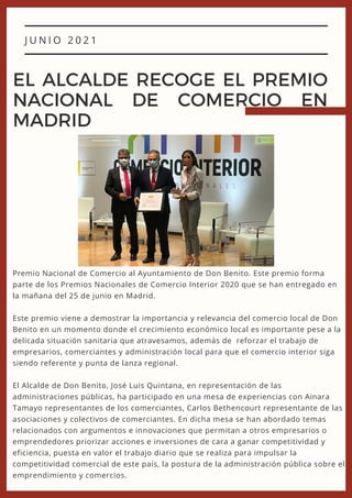 J U N I O 2 0 2 1
EL ALCALDE RECOGE EL PREMIO
NACIONAL DE COMERCIO EN
MADRID
Premio Nacional de Comercio al Ayuntamiento de Don Benito. Este premio forma
parte de los Premios Nacionales de Comercio Interior 2020 que se han entregado en
la mañana del 25 de junio en Madrid.
Este premio viene a demostrar la importancia y relevancia del comercio local de Don
Benito en un momento donde el crecimiento económico local es importante pese a la
delicada situación sanitaria que atravesamos, además de reforzar el trabajo de
empresarios, comerciantes y administración local para que el comercio interior siga
siendo referente y punta de lanza regional.
El Alcalde de Don Benito, José Luis Quintana, en representación de las
administraciones públicas, ha participado en una mesa de experiencias con Ainara
Tamayo representantes de los comerciantes, Carlos Bethencourt representante de las
asociaciones y colectivos de comerciantes. En dicha mesa se han abordado temas
relacionados con argumentos e innovaciones que permitan a otros empresarios o
emprendedores priorizar acciones e inversiones de cara a ganar competitividad y
eficiencia, puesta en valor el trabajo diario que se realiza para impulsar la
competitividad comercial de este país, la postura de la administración pública sobre el
emprendimiento y comercios.
 