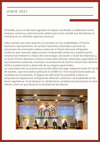 J U N I O 2 0 2 1
El Alcalde, José Luis Quintana agradece el trabajo coordinado y colaborativo entre
empresa, comercio y administración pública para hacer posible que Don Benito se
convierta en un referente regional y nacional.
Cabe recordar que estos premios se conceden en tres modalidades: el Premio
Nacional a Ayuntamientos, de carácter honorífico, destinado a premiar las
actuaciones de renovación urbana comercial; el Premio Nacional al Pequeño
Comercio, que tiene por objeto premiar el desarrollo comercial y modernización
empresarial mediante la mejora de la tecnología, asociación o fusión de empresas; y
un tercer Premio Nacional a Centros Comerciales Abiertos, destinado a galardonar el
asociacionismo comercial, orientado a la promoción de Centros Comerciales Abiertos
(CCA) y la potenciación y desarrollo de sus órganos gerenciales.
La convocatoria de los premios para el año 2020 tuvo lugar mediante Orden ICT de 07
de octubre, cuyo extractofue publicado en el BOE de 14 de octubre.Examinadas las
candidaturas presentadas, el Órgano de Valoración ha procedido a elevar su
propuesta de adjudicación al Órgano de Selección, conforme a lo establecido en las
bases reguladoras. Es de destacar la calidad de las candidaturas presentadas en esta
edición, entre las que destacan la localidad de Don Benito.
 