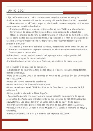 - Ejecución de obras en la Plaza de Abastos con dos nuevos locales y la
finalización de la nueva oficina de turismo y oficina de dinamización comercial.
- Nuevas obras en el Teatro Imperial eliminando barreras arquitectónicas para
personas con movilidad reducida.
- Plataforma Única en la zona centro, calles Virgen, Valdivia y Miguel Arias.
- Renovación de aéreas infantiles en diferentes parques de la localidad
- Obras de mejora en la zona deportiva tanto en el Campo de Futbol Celestino
Mera, como en las pistas polideportivas, y aprobación del Plan de evacuación del
Estadio Municipal Vicente Sanz y adaptación a las recomendaciones para
prevenir el COVID.
- Actuación y mejora en edificios públicos, destacando entre otros la Casa de
Cultura instalación de un segundo ascensor en el Ayuntamiento de Don Benito.
Otros aspectos destacados:
-Adhesión al consorcio de Promedio del agua para una mejor gestión del
suministro de agua de nuestra ciudad.
-Continuidad con actos culturales, festivos y deportivos de manera segura.
En ejecución o en proceso de licitación.
-Adjudicación de la primera fase de las obras del que será nuevo Hospital Don
Benito-Villanueva.
-Obra de la Escuela Oficial de Idiomas en Avenida de Cánovas s/n por un importe
de 1.500.000 €.
-Obras del nuevo Parque de Bomberos
-Obras de Centro de Formación de Empleo
-Obras de reforma en el CAMP Las Cruces de Don Benito por importe de 2,8
millones €
-Licitación de la obra de la Plaza España.
- Aprobación para la construcción una nueva estación depuradora de aguas
residuales diseñada para el tratamiento de los vertidos de 120.000 habitantes
equivalentes, Las obras tendrán un valor estimado de 72.414.583 euros
-Itinerarios históricos preferentes por importe de 860.000 € (calles Zaldívar,
Velasco, Fermín Díaz, Donoso Cortés, Miguel Arias, Valdivia, Primero de Mayo y
Groizard).
-Remodelación Plaza Berlín y Alemania por importe 390.000 €.
J U N I O 2 0 2 1
 