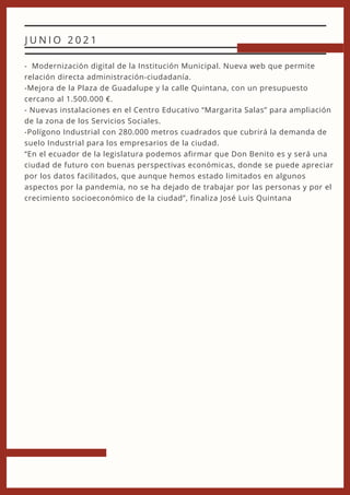 - Modernización digital de la Institución Municipal. Nueva web que permite
relación directa administración-ciudadanía.
-Mejora de la Plaza de Guadalupe y la calle Quintana, con un presupuesto
cercano al 1.500.000 €.
- Nuevas instalaciones en el Centro Educativo “Margarita Salas” para ampliación
de la zona de los Servicios Sociales.
-Polígono Industrial con 280.000 metros cuadrados que cubrirá la demanda de
suelo Industrial para los empresarios de la ciudad.
“En el ecuador de la legislatura podemos afirmar que Don Benito es y será una
ciudad de futuro con buenas perspectivas económicas, donde se puede apreciar
por los datos facilitados, que aunque hemos estado limitados en algunos
aspectos por la pandemia, no se ha dejado de trabajar por las personas y por el
crecimiento socioeconómico de la ciudad”, finaliza José Luis Quintana
J U N I O 2 0 2 1
 