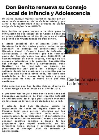 Un nuevo consejo infanto-juvenil integrado por 26
menores de centros escolares de la localidad y que
viene a dar continuidad a las acciones de Ciudad
Amiga de la Infancia de UNICEF-
Don Benito se pone manos a la obra para la
renovación de sus cargos en el Consejo Local en
un pleno celebrado en el día 10 junio en el salón
de plenos del Ayuntamiento de Don Benito.
El pleno presidido por el Alcalde, José Luis
Quintana ha tenido varios puntos, entre los que
destacan: la entrega de credenciales como
Miembro Vocal I Consejo Local de Infancia y
Adolescencia a los menores que han formado
parte del Consejo entre los años 2018-2020, el
nombramiento de nuevo vocales, entrega de las
nuevas credenciales y la posterior Constitución
del Consejo de Infancia y Adolescencia. Para
finalizar se ha realizado un turnos de
intervenciones por parte del Consejo Local
saliente donde han mostrado su emoción por la
participación durante estos años, así como han
trasladado a los nuevo integrantes algunas
aportaciones de cara al nuevo ciclo que dan
comienzo.
Cabe recordar que Don Benito obtuvo el sello de
Ciudad Amiga de la Infancia en el año de 2018.
El próximo mes de julio Don Benito será sede del
Encuentro Autonómico de Participación Infantil
en Extremadura en el que participarán menores
de los consejos infantiles de ciudades de la red.
El Alcalde, José Luis Quintana, señala la
importancia de tener un órgano como es el
Consejo Local para generar sinergias con los
menores de la localidad trabajando la
comunicación, la participación y el conocimiento
de los derechos de los menores, además de poder
generar posibles cambios a través de las
propuestas que vayan realizando en los
diferentes foros, plenos y actividades donde
participe el Consejo Local de Infancia y
Adolescencia.
Don Benito renueva su Consejo
Local de Infancia y Adolescencia
Ciudad Amiga de
La Infancia
 