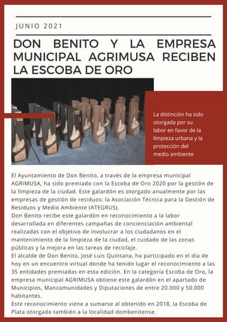 J U N I O 2 0 2 1
DON BENITO Y LA EMPRESA
MUNICIPAL AGRIMUSA RECIBEN
LA ESCOBA DE ORO
El Ayuntamiento de Don Benito, a través de la empresa municipal
AGRIMUSA, ha sido premiado con la Escoba de Oro 2020 por la gestión de
la limpieza de la ciudad. Este galardón es otorgado anualmente por las
empresas de gestión de residuos: la Asociación Técnica para la Gestión de
Residuos y Medio Ambiente (ATEGRUS).
Don Benito recibe este galardón en reconocimiento a la labor
desarrollada en diferentes campañas de concienciación ambiental
realizadas con el objetivo de involucrar a los ciudadanos en el
mantenimiento de la limpieza de la ciudad, el cuidado de las zonas
públicas y la mejora en las tareas de reciclaje.
El alcalde de Don Benito, José Luis Quintana, ha participado en el día de
hoy en un encuentro virtual donde ha tenido lugar el reconocimiento a las
35 entidades premiadas en esta edición. En la categoría Escoba de Oro, la
empresa municipal AGRIMUSA obtiene este galardón en el apartado de
Municipios, Mancomunidades y Diputaciones de entre 20.000 y 50.000
habitantes.
Este reconocimiento viene a sumarse al obtenido en 2018, la Escoba de
Plata otorgado también a la localidad dombenitense.
La distinción ha sido
otorgada por su
labor en favor de la
limpieza urbana y la
protección del
medio ambiente
 