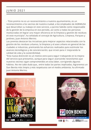 - “Este premio no es un reconocimiento a nuestro ayuntamiento, es un
reconocimiento a los vecinos de nuestra ciudad, a los empleados de AGRIMUSA
que desarrollan su trabajo en este servicio, a Jacinto Sabido como responsable
de la gestión de la empresa en ese periodo, así como a todas las personas
involucradas en lograr una mayor eficiencia en la limpieza y gestión de residuos
en este municipio”, ha señalado el concejal de Agricultura, Limpieza, Parques y
Jardines, Juan Antonio Merino.
Los premios destacan las iniciativas para mejorar aspectos relacionados con la
gestión de los residuos urbanos, la limpieza y el aseo urbano en general de las
ciudades e industrias, premiando los esfuerzos realizados para estimular los
avances tecnológicos y de concienciación, que sirven para ir mejorando la
calidad de vida y la sostenibilidad.
“Esta nueva distinción es un motivo extra para seguir trabajando en la mejora
del servicio que prestamos, aunque para seguir avanzando necesitamos que
nuestros vecinos sigan comprometidos en esta labor, corrigiendo algunos
hábitos. No me cabe duda que., entre todas las partes implicadas, lograremos un
Don Benito más limpio y más respetuoso con el medio ambiente, ha afirmado
Juan Antonio Merino.
J U N I O 2 0 2 1
 