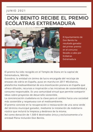 J U N I O 2 0 2 1
DON BENITO RECIBE EL PREMIO
ECÓLATRAS EXTREMADURA
El premio ha sido recogido en el Templo de Diana en la capital de
Extremadura, Mérida.
Ecovidrio, la entidad sin ánimo de lucro encargada del reciclaje de
envases de vidrio en España, puso en marcha en 2017 #Ecólatras,
plataforma medioambiental de eco-movilización pionera en España que
ofrece difusión, recursos e inspiración a las iniciativas de sostenibilidad y
consumo responsable. Es una comunidad virtual que permite compartir
ideas sobre proyectos de desarrollo sostenible.
La concienciación ciudadana es la clave para el cambio hacia una sociedad
más sostenible y respetuosa con el medioambiente.
El premio consiste en la recuperación o restauración de una zona verde
del término municipal ganador, mediante la instalación de mobiliario
rústico que incluirá la limpieza y desbroce de la misma.
Así como donación de 1.500 € destinados única y exclusivamente a la
entidad Plena Inclusión Don Benito.
El Ayuntamiento de
Don Benito ha
resultado ganador
del primer premio
en el concurso
llevado a cabo por
Ecólatras
Extremadura
 