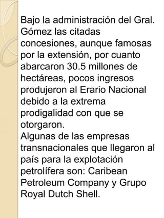 Bajo la administración del Gral.
Gómez las citadas
concesiones, aunque famosas
por la extensión, por cuanto
abarcaron 30.5 millones de
hectáreas, pocos ingresos
produjeron al Erario Nacional
debido a la extrema
prodigalidad con que se
otorgaron.
Algunas de las empresas
transnacionales que llegaron al
país para la explotación
petrolífera son: Caribean
Petroleum Company y Grupo
Royal Dutch Shell.
 