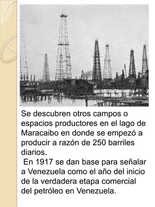 Se descubren otros campos o
espacios productores en el lago de
Maracaibo en donde se empezó a
producir a razón de 250 barriles
diarios.
En 1917 se dan base para señalar
a Venezuela como el año del inicio
de la verdadera etapa comercial
del petróleo en Venezuela.
 