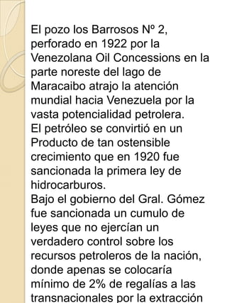 El pozo los Barrosos Nº 2,
perforado en 1922 por la
Venezolana Oil Concessions en la
parte noreste del lago de
Maracaibo atrajo la atención
mundial hacia Venezuela por la
vasta potencialidad petrolera.
El petróleo se convirtió en un
Producto de tan ostensible
crecimiento que en 1920 fue
sancionada la primera ley de
hidrocarburos.
Bajo el gobierno del Gral. Gómez
fue sancionada un cumulo de
leyes que no ejercían un
verdadero control sobre los
recursos petroleros de la nación,
donde apenas se colocaría
mínimo de 2% de regalías a las
transnacionales por la extracción
 