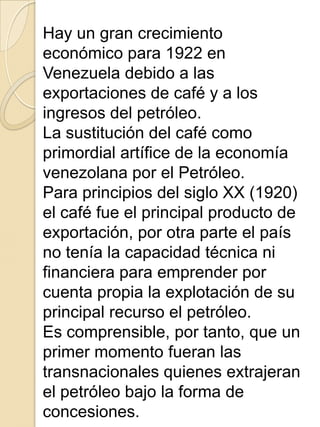 Hay un gran crecimiento
económico para 1922 en
Venezuela debido a las
exportaciones de café y a los
ingresos del petróleo.
La sustitución del café como
primordial artífice de la economía
venezolana por el Petróleo.
Para principios del siglo XX (1920)
el café fue el principal producto de
exportación, por otra parte el país
no tenía la capacidad técnica ni
financiera para emprender por
cuenta propia la explotación de su
principal recurso el petróleo.
Es comprensible, por tanto, que un
primer momento fueran las
transnacionales quienes extrajeran
el petróleo bajo la forma de
concesiones.
 