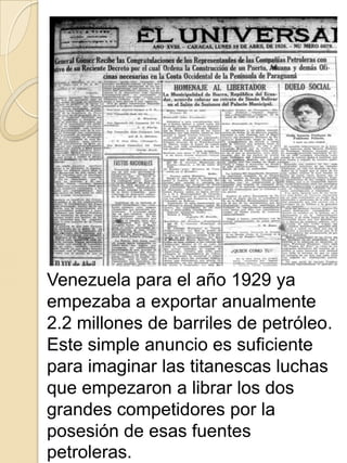 Venezuela para el año 1929 ya
empezaba a exportar anualmente
2.2 millones de barriles de petróleo.
Este simple anuncio es suficiente
para imaginar las titanescas luchas
que empezaron a librar los dos
grandes competidores por la
posesión de esas fuentes
petroleras.
 